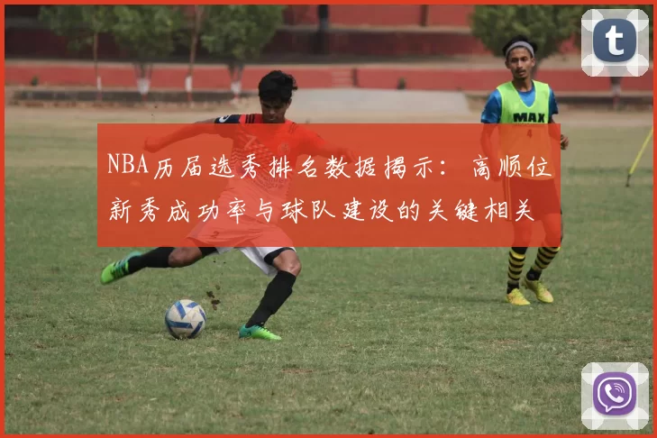 NBA历届选秀排名数据揭示：高顺位新秀成功率与球队建设的关键相关性