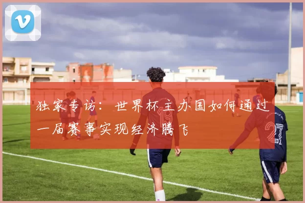 独家专访:世界杯主办国如何通过一届赛事实现经济腾飞