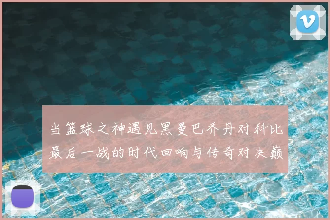 当篮球之神遇见黑曼巴乔丹对科比最后一战的时代回响与传奇对决巅峰瞬间