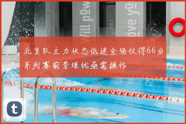 北京队主力状态低迷全场仅得66分系列赛前景堪忧亟需振作