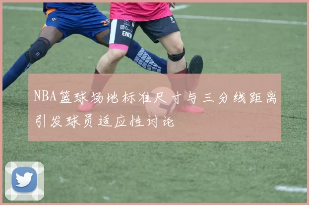 NBA篮球场地标准尺寸与三分线距离引发球员适应性讨论