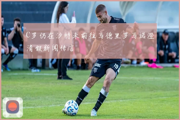 C罗仍在沙特未前往马德里罗马诺澄清假新闻传言