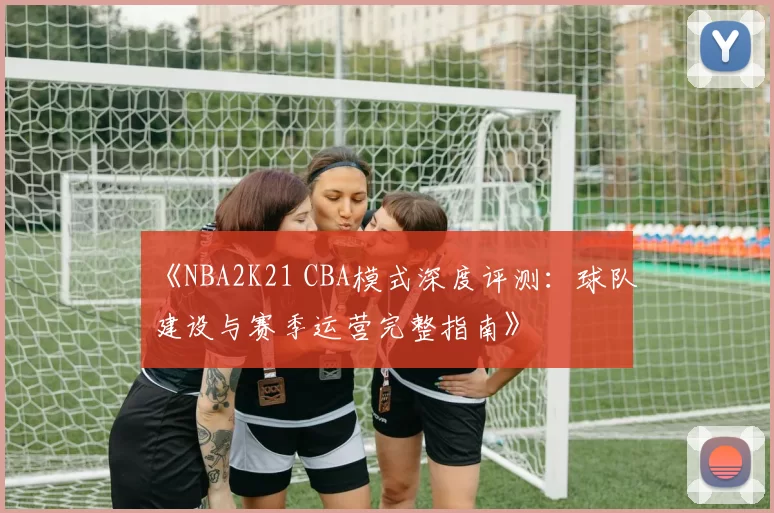 《NBA2K21 CBA模式深度评测：球队建设与赛季运营完整指南》