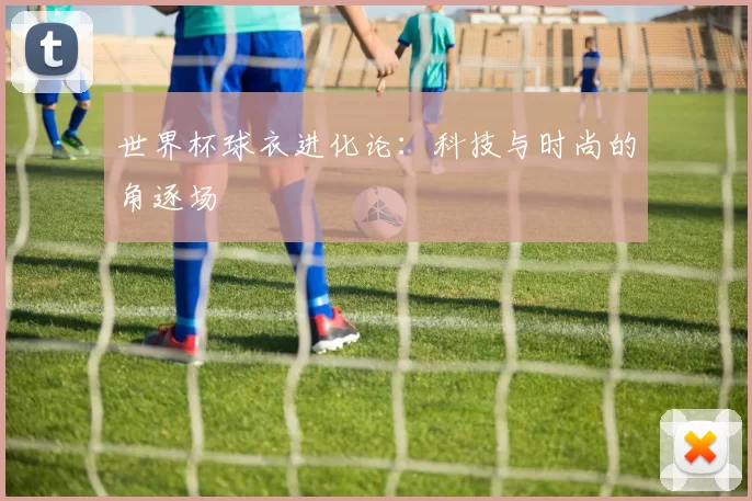 世界杯球衣进化论:科技与时尚的角逐场
