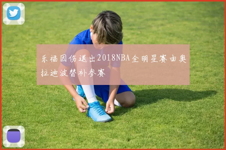 乐福因伤退出2018NBA全明星赛由奥拉迪波替补参赛