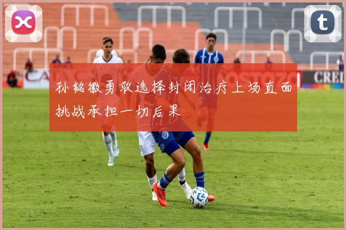 孙铭徽勇敢选择封闭治疗上场直面挑战承担一切后果