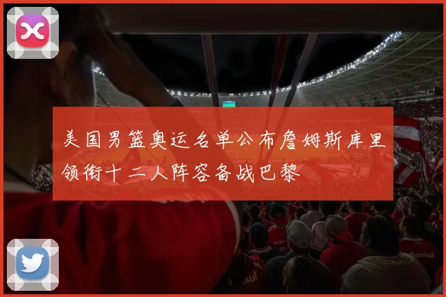 美国男篮奥运名单公布詹姆斯库里领衔十二人阵容备战巴黎