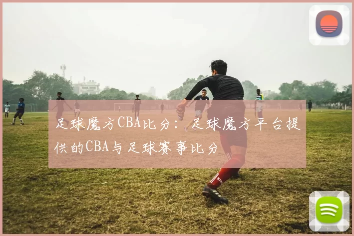 足球魔方CBA比分:足球魔方平台提供的CBA与足球赛事比分