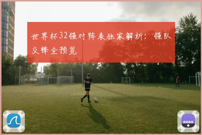 世界杯32强对阵表独家解析:强队交锋全预览