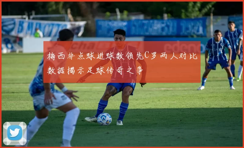 梅西非点球进球数领先C罗两人对比数据揭示足球传奇之争
