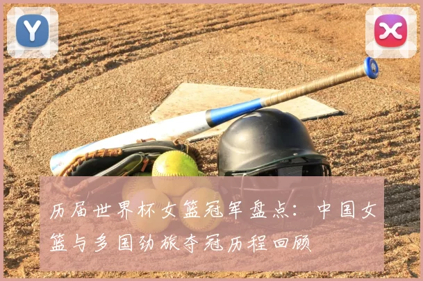 历届世界杯女篮冠军盘点:中国女篮与多国劲旅夺冠历程回顾