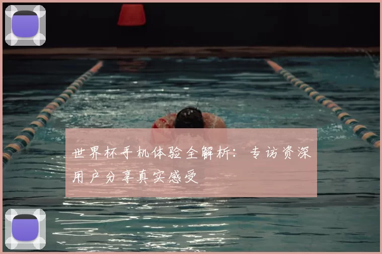 世界杯手机体验全解析:专访资深用户分享真实感受