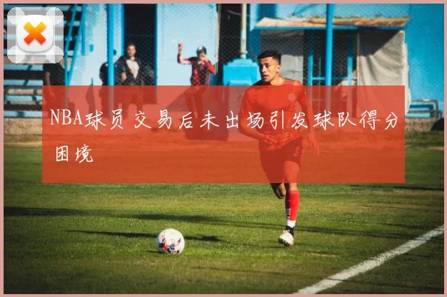NBA球员交易后未出场引发球队得分困境
