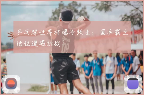 乒乓球世界杯爆冷频出，国乒霸主地位遭遇挑战？