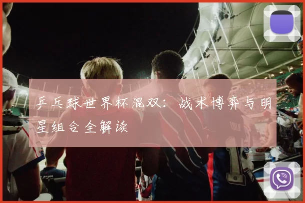 乒乓球世界杯混双:战术博弈与明星组合全解读