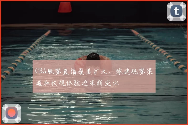 CBA联赛直播覆盖扩大，球迷观赛渠道和收视体验迎来新变化