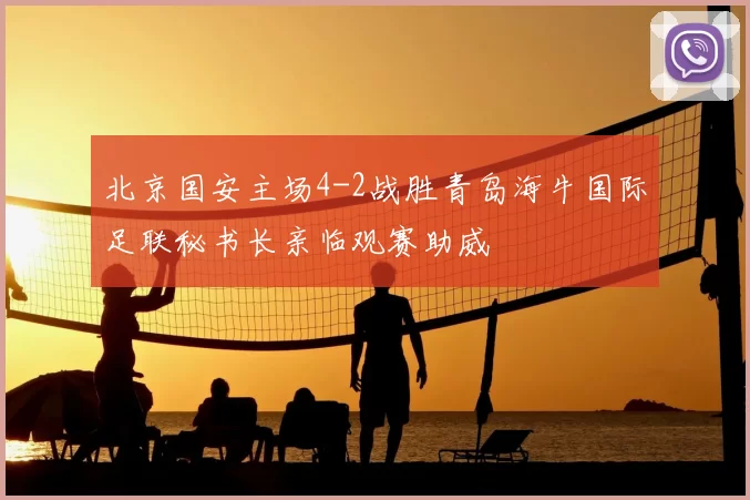 北京国安主场4-2战胜青岛海牛国际足联秘书长亲临观赛助威