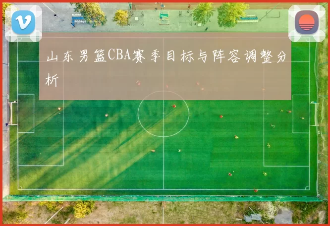 山东男篮CBA赛季目标与阵容调整分析