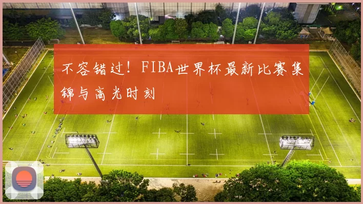 不容错过!FIBA世界杯最新比赛集锦与高光时刻