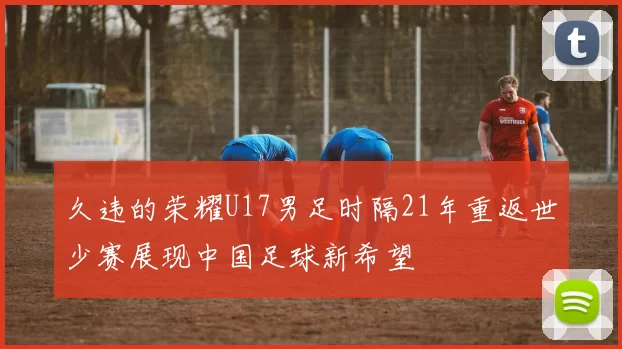久违的荣耀U17男足时隔21年重返世少赛展现中国足球新希望