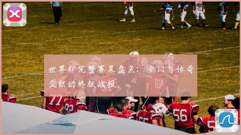 世界杯完整赛果盘点：冷门与传奇交织的终极战报