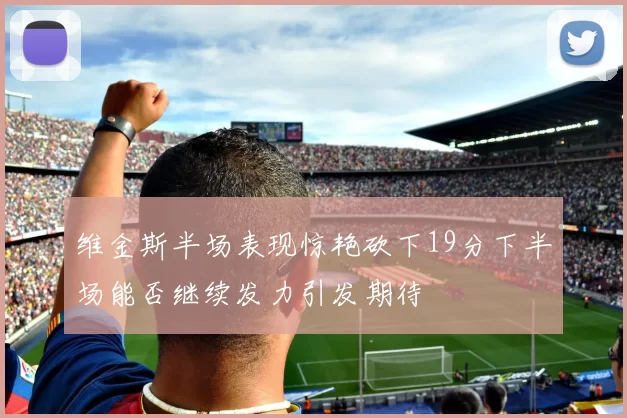 维金斯半场表现惊艳砍下19分下半场能否继续发力引发期待
