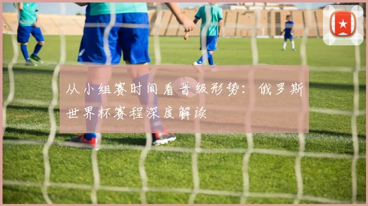从小组赛时间看晋级形势：俄罗斯世界杯赛程深度解读