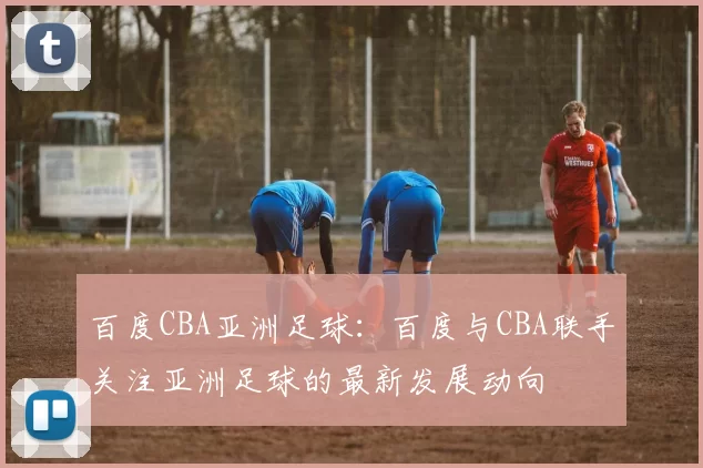 百度CBA亚洲足球：百度与CBA联手关注亚洲足球的最新发展动向