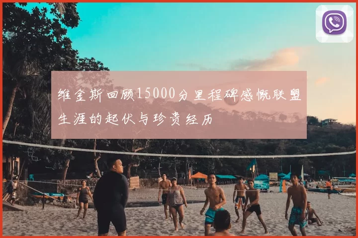 维金斯回顾15000分里程碑感慨联盟生涯的起伏与珍贵经历