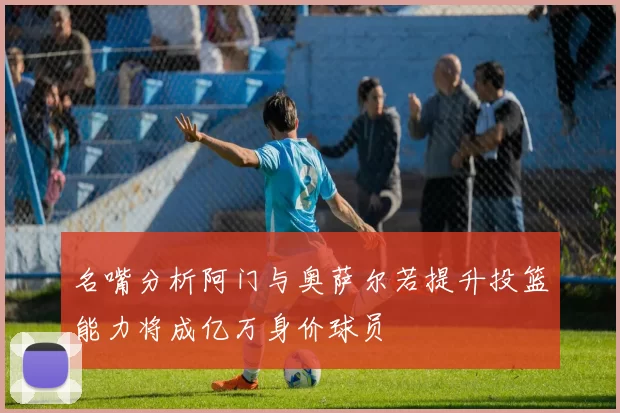名嘴分析阿门与奥萨尔若提升投篮能力将成亿万身价球员