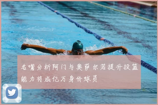 名嘴分析阿门与奥萨尔若提升投篮能力将成亿万身价球员